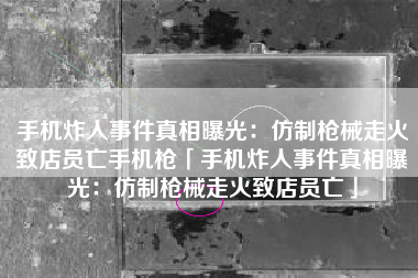 手机炸人事件真相曝光：仿制枪械走火致店员亡手机枪「手机炸人事件真相曝光：仿制枪械走火致店员亡」