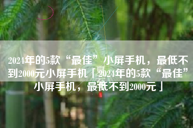 2024年的5款“最佳”小屏手机，最低不到2000元小屏手机「2024年的5款“最佳”小屏手机，最低不到2000元」