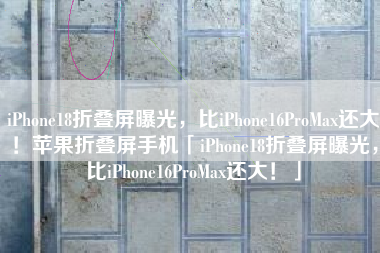 iPhone18折叠屏曝光，比iPhone16ProMax还大！苹果折叠屏手机「iPhone18折叠屏曝光，比iPhone16ProMax还大！」