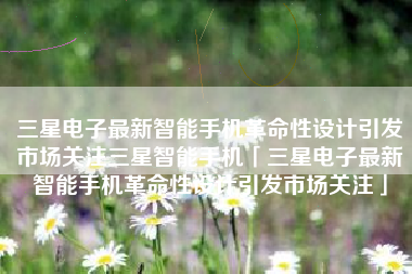 三星电子最新智能手机革命性设计引发市场关注三星智能手机「三星电子最新智能手机革命性设计引发市场关注」