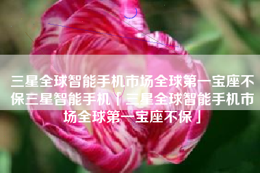 三星全球智能手机市场全球第一宝座不保三星智能手机「三星全球智能手机市场全球第一宝座不保」