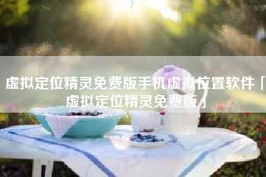 虚拟定位精灵免费版手机虚拟位置软件「虚拟定位精灵免费版」