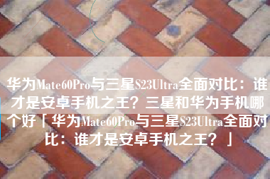 华为Mate60Pro与三星S23Ultra全面对比：谁才是安卓手机之王？三星和华为手机哪个好「华为Mate60Pro与三星S23Ultra全面对比：谁才是安卓手机之王？」