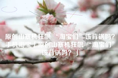 原创山寨机狂飙 “淘宝们”该背锅吗？手机淘宝「原创山寨机狂飙 “淘宝们”该背锅吗？」
