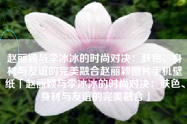 赵丽颖与李冰冰的时尚对决：肤色、身材与友谊的完美融合赵丽颖图片手机壁纸「赵丽颖与李冰冰的时尚对决：肤色、身材与友谊的完美融合」