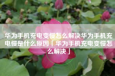 华为手机充电变慢怎么解决华为手机充电慢是什么原因「华为手机充电变慢怎么解决」