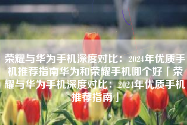 荣耀与华为手机深度对比：2024年优质手机推荐指南华为和荣耀手机哪个好「荣耀与华为手机深度对比：2024年优质手机推荐指南」