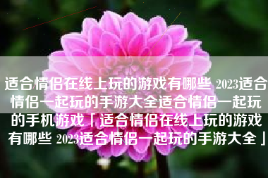 适合情侣在线上玩的游戏有哪些 2023适合情侣一起玩的手游大全适合情侣一起玩的手机游戏「适合情侣在线上玩的游戏有哪些 2023适合情侣一起玩的手游大全」 适合情侣在线上玩的游戏有哪些 2023适合情侣一起玩的手游大全适合情侣一起玩的手机游戏「适合情侣在线上玩的游戏有哪些 2023适合情侣一起玩的手游大全」