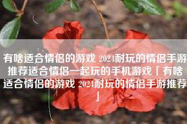 有啥适合情侣的游戏 2024耐玩的情侣手游推荐适合情侣一起玩的手机游戏「有啥适合情侣的游戏 2024耐玩的情侣手游推荐」