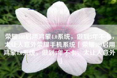 荣耀100启用鸿蒙4.0系统，做到5年不卡，太让人意外荣耀手机系统「荣耀100启用鸿蒙4.0系统，做到5年不卡，太让人意外」