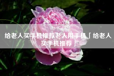 给老人买手机推荐老人用手机「给老人买手机推荐」