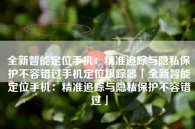 全新智能定位手机：精准追踪与隐私保护不容错过手机定位跟踪器「全新智能定位手机：精准追踪与隐私保护不容错过」