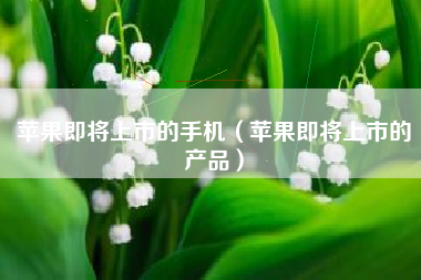 苹果即将上市的手机（苹果即将上市的产品）