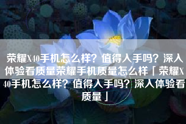 荣耀X40手机怎么样？值得入手吗？深入体验看质量荣耀手机质量怎么样「荣耀X40手机怎么样？值得入手吗？深入体验看质量」