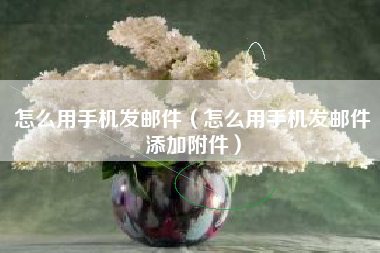 怎么用手机发邮件（怎么用手机发邮件添加附件）