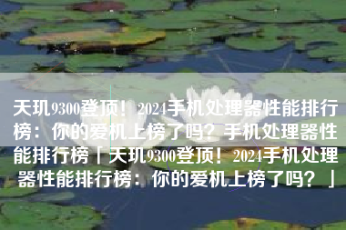 天玑9300登顶！2024手机处理器性能排行榜：你的爱机上榜了吗？手机处理器性能排行榜「天玑9300登顶！2024手机处理器性能排行榜：你的爱机上榜了吗？」