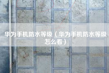 华为手机防水等级（华为手机防水等级怎么看）