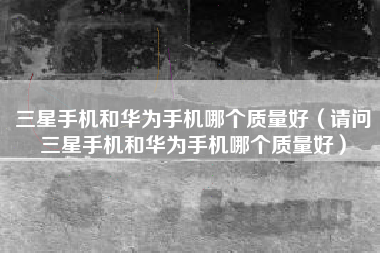 三星手机和华为手机哪个质量好（请问三星手机和华为手机哪个质量好）
