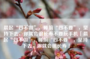 晨起“四不做”，睡前“四不要”，坚持下去，你就会很长寿不要玩手机「晨起“四不做”，睡前“四不要”，坚持下去，你就会很长寿」