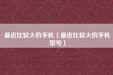 最近比较火的手机（最近比较火的手机型号）