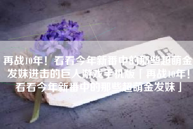 再战10年！看看今年新番中的那些超萌金发妹进击的巨人游戏手机版「再战10年！看看今年新番中的那些超萌金发妹」