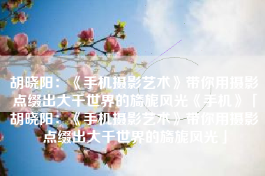 胡晓阳：《手机摄影艺术》带你用摄影点缀出大千世界的旖旎风光《手机》「胡晓阳：《手机摄影艺术》带你用摄影点缀出大千世界的旖旎风光」