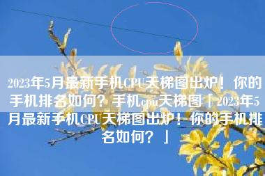 2023年5月最新手机CPU天梯图出炉！你的手机排名如何？手机cpu天梯图「2023年5月最新手机CPU天梯图出炉！你的手机排名如何？」