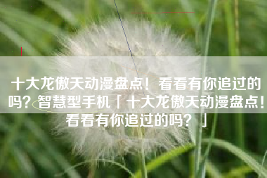 十大龙傲天动漫盘点！看看有你追过的吗？智慧型手机「十大龙傲天动漫盘点！看看有你追过的吗？」