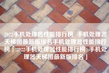 2022手机处理器性能排行榜 手机处理器天梯图最新版排名手机处理器性能排行榜「2022手机处理器性能排行榜 手机处理器天梯图最新版排名」 2022手机处理器性能排行榜 手机处理器天梯图最新版排名手机处理器性能排行榜「2022手机处理器性能排行榜 手机处理器天梯图最新版排名」