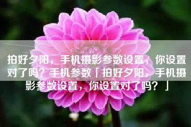 拍好夕阳，手机摄影参数设置，你设置对了吗？手机参数「拍好夕阳，手机摄影参数设置，你设置对了吗？」