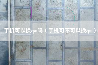 手机可以换cpu吗（手机可不可以换cpu）