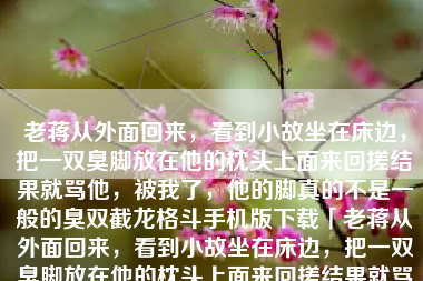 老蒋从外面回来，看到小故坐在床边，把一双臭脚放在他的枕头上面来回搓结果就骂他，被我了，他的脚真的不是一般的臭双截龙格斗手机版下载「老蒋从外面回来，看到小故坐在床边，把一双臭脚放在他的枕头上面来回搓结果就骂他，被我了，他的脚真的不是一般的臭」