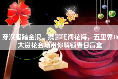 穿汉服踏金浪、携哪吒闯花海，五里界10大赏花会场带你解锁春日盲盒