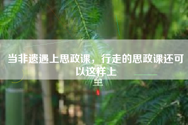 当非遗遇上思政课，行走的思政课还可以这样上